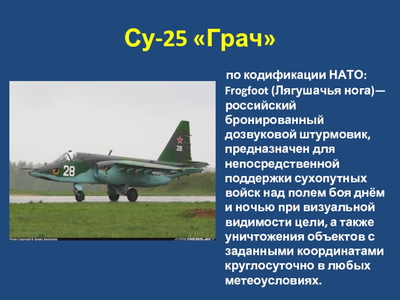 Су-25 «Грач»   по кодификации НАТО: Frogfoot (Лягушачья нога)—российский бронированный дозвуковой штурмовик, предназначен для непосредственной поддержки