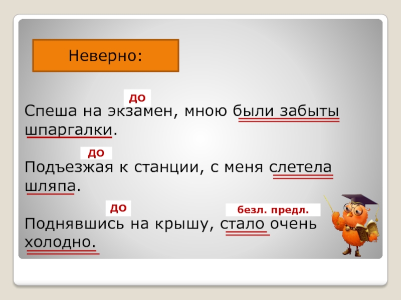 Неверно:Спеша на экзамен, мною были забыты шпаргалки.Подъезжая к станции, с меня слетела шляпа.Поднявшись на крышу, стало очень