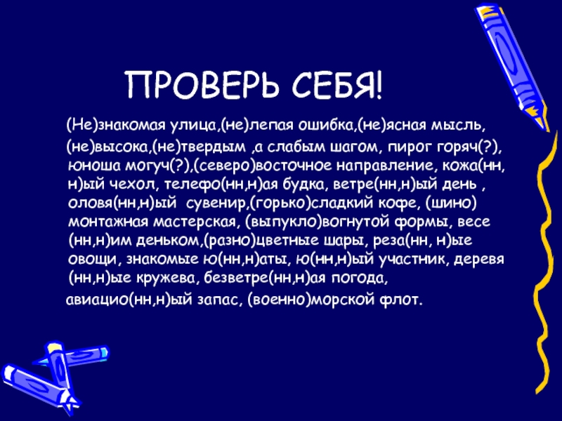 ПРОВЕРЬ СЕБЯ!  (Не)знакомая улица,(не)лепая ошибка,(не)ясная мысль,  (не)высока,(не)твердым ,а слабым шагом, пирог горяч(?),юноша могуч(?),(северо)восточное направление, кожа(нн,н)ый