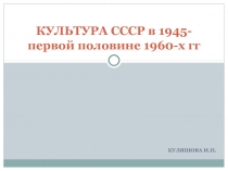 КУЛЯШОВА И.П.
КУЛЬТУРА СССР в 1945- первой половине 1960-х гг