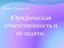 Юридическая ответственность и ее задачи.
Право. Лекция №7