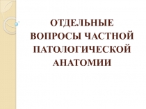 ОТДЕЛЬНЫЕ ВОПРОСЫ ЧАСТНОЙ ПАТОЛОГИЧЕСКОЙ АНАТОМИИ