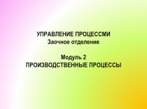 УПРАВЛЕНИЕ ПРОЦЕССМИ Заочное отделение Модуль 2 ПРОИЗВОДСТВЕННЫЕ ПРОЦЕССЫ