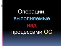 Операции, выполняемые
над
процессами ОС