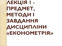 ЛЕКЦІЯ 1 - ПРЕДМЕТ, МЕТОДИ І ЗАВДАННЯ ДИСЦИПЛІНИ ЕКОНОМЕТРІЯ