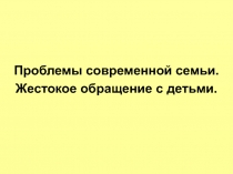 Проблемы современной семьи.
Жестокое обращение с детьми