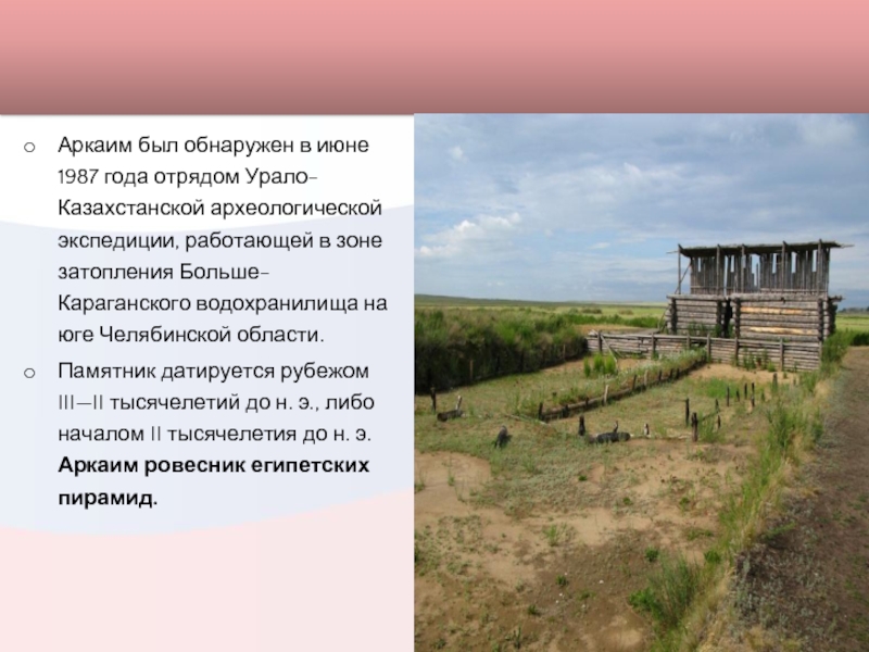 Аркаим был обнаружен в июне 1987 года отрядом Урало-Казахстанской археологической экспедиции, работающей в зоне затопления Больше-Караганского