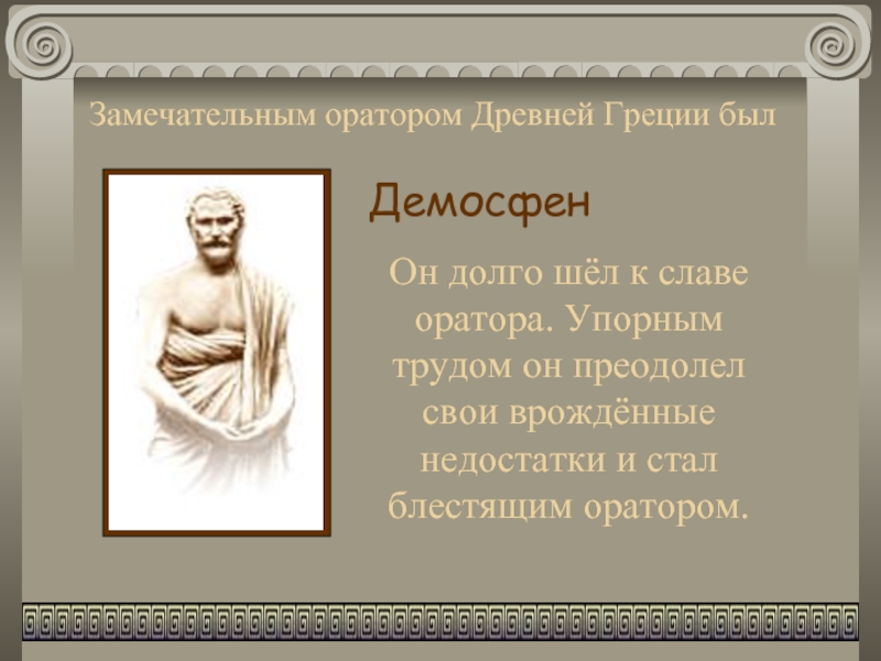 Замечательным оратором Древней Греции былДемосфенОн долго шёл к славе оратора. Упорным трудом он преодолел свои врождённые недостатки