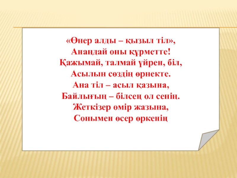 «Өнер алды – қызыл тіл»,Анаңдай оны құрметте!Қажымай, талмай үйрен, біл,Асылын сөздің өрнекте.Ана тіл – асыл қазына,Байлығың –