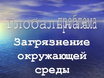 Загрязнение окружающей среды  Глобальная   проблема