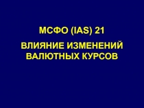 МСФО ( IAS) 21
ВЛИЯНИЕ ИЗМЕНЕНИЙ ВАЛЮТНЫХ КУРСОВ