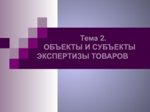 Тема 2.
ОБЪЕКТЫ И СУБЪЕКТЫ ЭКСПЕРТИЗЫ ТОВАРОВ