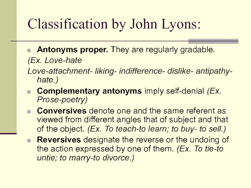 Classification by John Lyons:Antonyms proper. They are regularly gradable. (Ex. Love-hateLove-attachment- liking- indifference- dislike- antipathy- hate.)Complementary antonyms