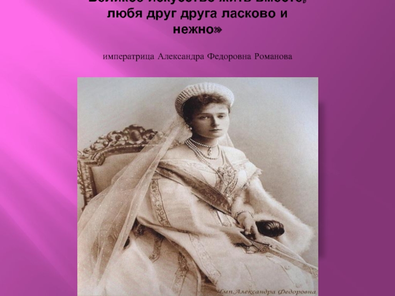 Великое искусство жить вместе, любя друг друга ласково и нежно»  императрица Александра Федоровна Романова
