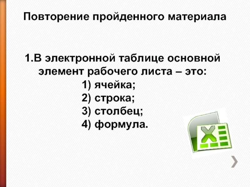 Повторение пройденного материала 1.В электронной таблице основной элемент рабочего листа – это: 1) ячейка;2) строка;3) столбец;4) формула.