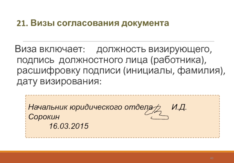 21. Визы согласования документаВиза включает: 	должность визирующего, подпись должностного лица (работника), расшифровку подписи (инициалы, фамилия), дату визирования: Начальник