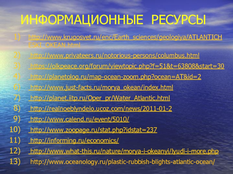 ИНФОРМАЦИОННЫЕ РЕСУРСЫhttp://www.krugosvet.ru/enc/Earth_sciences/geologiya/ATLANTICH ESKI_OKEAN.html http://www.privateers.ru/notorious-persons/columbus.html https://olkpeace.org/forum/viewtopic.php?f=51&t=63808&start=30 http://planetolog.ru/map-ocean-zoom.php?ocean=AT&id=2 http://www.just-facts.ru/morya_okean/index.html http://planet.iitp.ru/Oper_pr/Water_Atlantic.html http://realnoeblyndelo.ucoz.com/news/2011-01-2 http://www.calend.ru/event/5010/ http://www.zoopage.ru/stat.php?idstat=237 http://informing.ru/economics/ http://www.what-this.ru/nature/morya-i-okeanyi/lyudi-i-more.php http://www.oceanology.ru/plastic-rubbish-blights-atlantic-ocean/