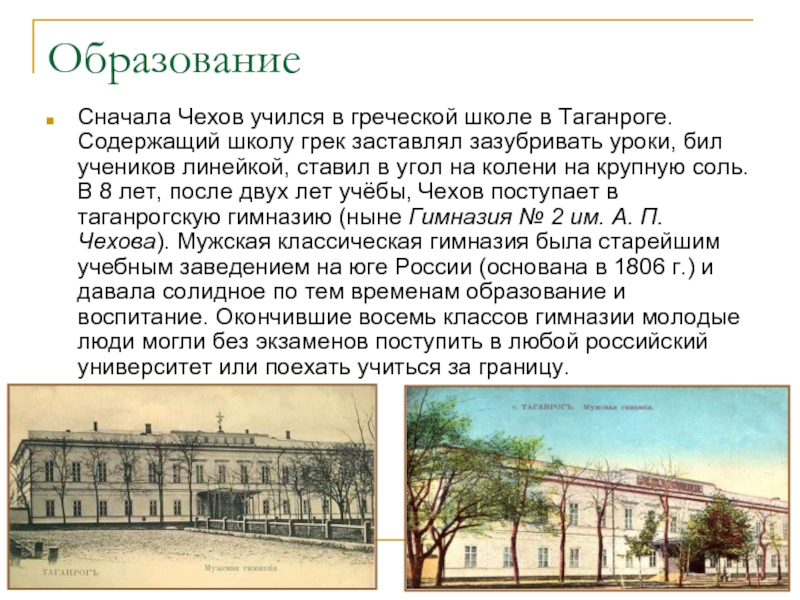 ОбразованиеСначала Чехов учился в греческой школе в Таганроге. Содержащий школу грек заставлял зазубривать уроки, бил учеников линейкой,