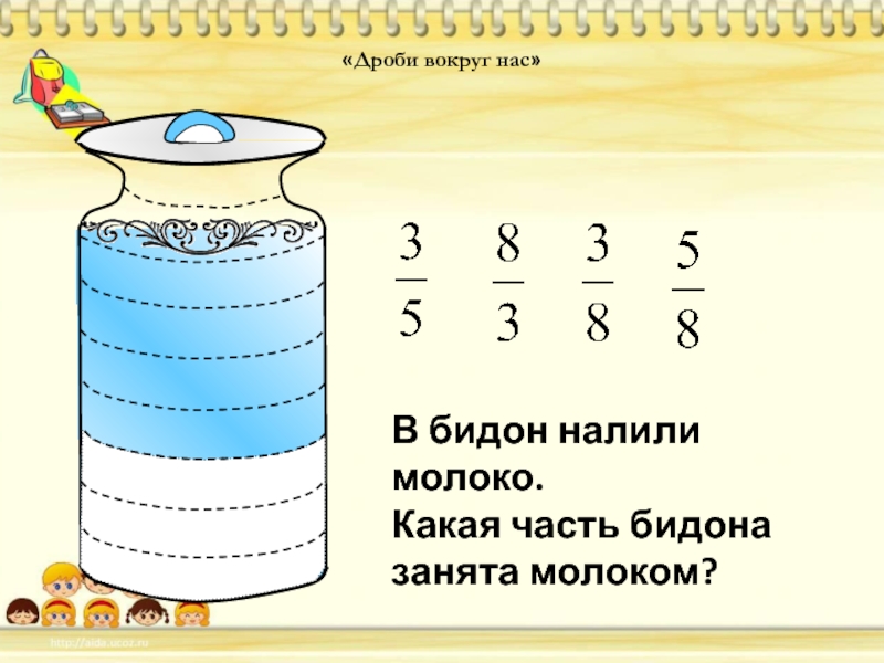 Расставь цифры около дробей. Дроби вокруг нас. Рисунок дроби вокруг нас. Дроби вокруг нас доклад 5 класс. В бидон налили молоко какая часть бидона занята молоком.