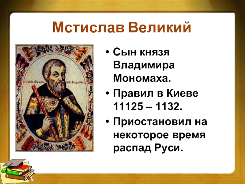 Мстислав Великий Сын князя Владимира Мономаха.Правил в Киеве 11125 – 1132.Приостановил на некоторое время распад Руси.