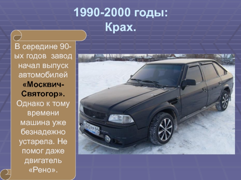 1990-2000 годы: Крах.В середине 90-ых годов завод начал выпуск автомобилей «Москвич-Святогор». Однако к тому времени машина уже