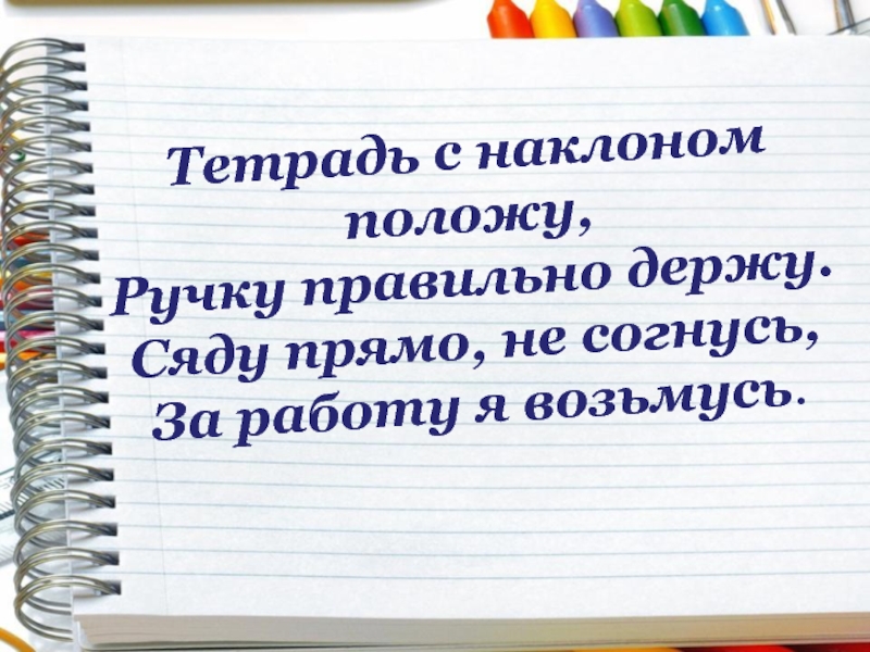 Изложите изученное подробно положите ручки. Тетрадь с наклоном положу. Тетрадь с наклоном положу ручку правильно. Ручку правильно держу сяду прямо не согнусь за работу я возьмусь. Я тетрадь свою открою и с наклоном положу.