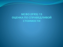 МСФО ( IFRS) 13 ОЦЕНКА ПО СПРАВЕДЛИВОЙ СТОИМОСТИ