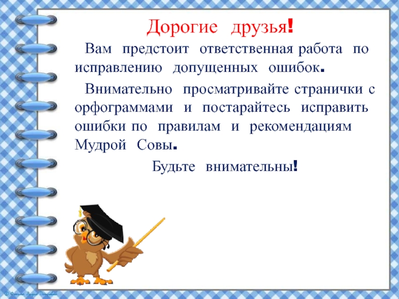 Дорогие друзья! Вам предстоит ответственная работа по исправлению допущенных ошибок. Внимательно просматривайте странички с орфограммами и постарайтесь