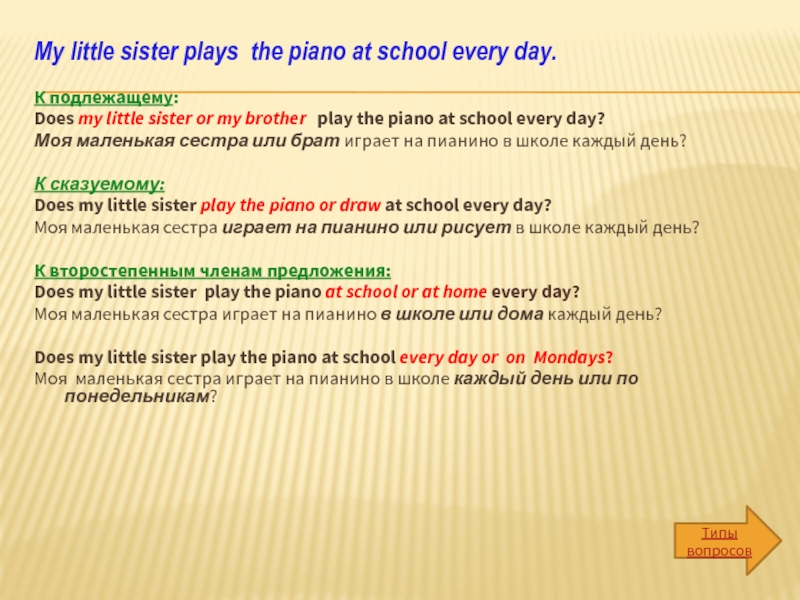My little sister plays the piano at school every day. К подлежащему: Does my little sister or my
