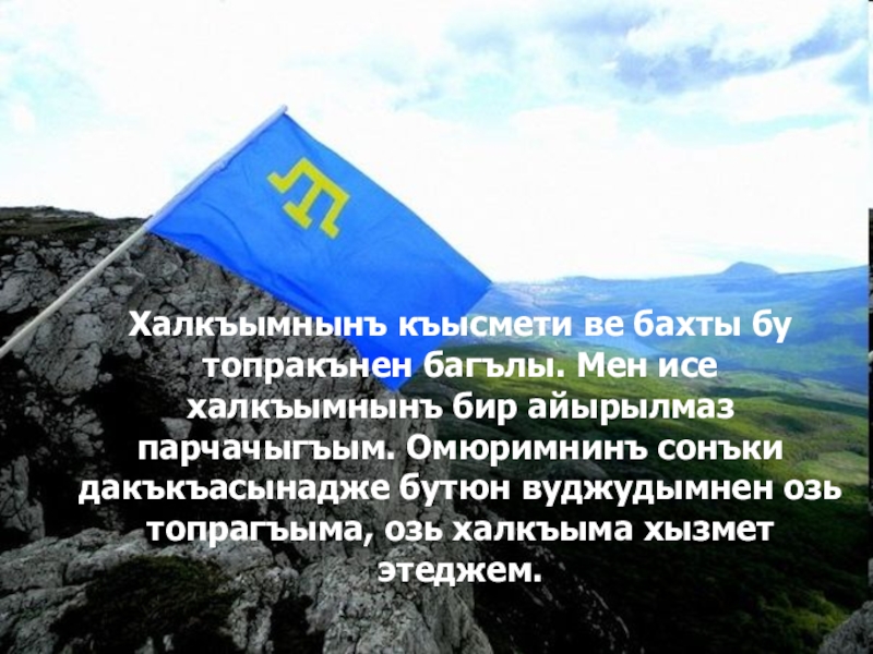 Халкъымнынъ къысмети ве бахты бу топракънен багълы. Мен исе халкъымнынъ бир айырылмаз парчачыгъым. Омюримнинъ сонъки дакъкъасынадже бутюн