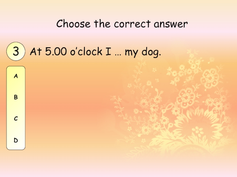 At 5.00 o’clock I … my dog.Choose the correct answer3ABCD