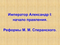 Император Александр I :
начало правления.
Реформы М. М. Сперанского