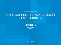 ОСНОВЫ ПРЕДПРИНИМАТЕЛЬСКОЙ
ДЕЯТЕЛЬНОСТИ
ЛЕКЦИЯ 2
Идея
Орел, 2018