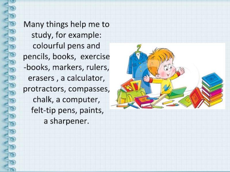 Many things help me to study, for example: colourful pens and pencils, books, exercise -books, markers, rulers,