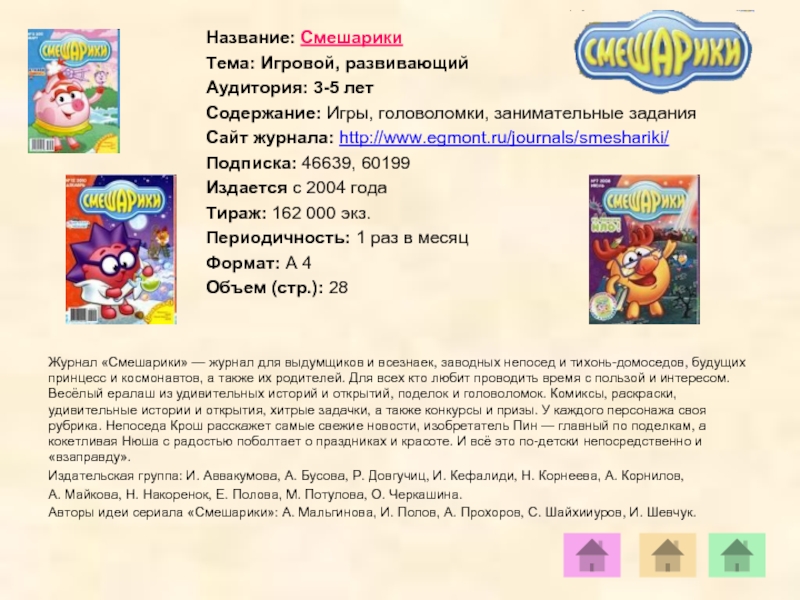 Название: СмешарикиТема: Игровой, развивающийАудитория: 3-5 летСодержание: Игры, головоломки, занимательные заданияСайт журнала: http://www.egmont.ru/journals/smeshariki/ Подписка: 46639, 60199Издается с 2004