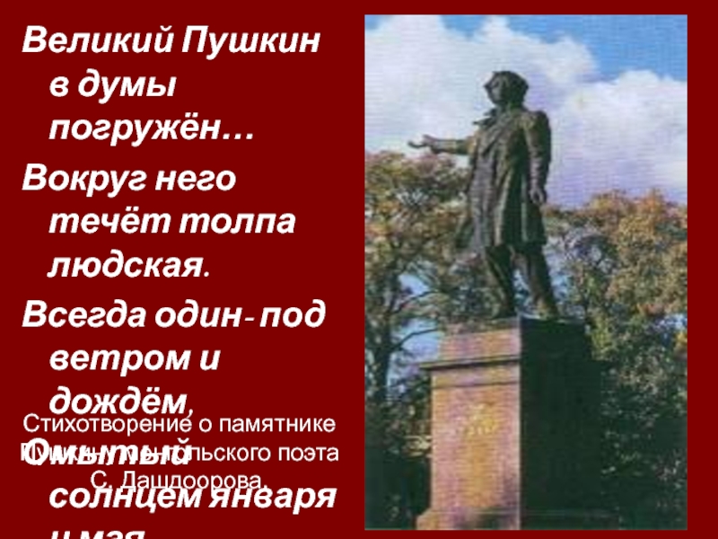 Стихотворение о памятнике Пушкину монгольского поэта С. Дашдоорова.Великий Пушкин в думы погружён…Вокруг него течёт толпа людская.Всегда один-