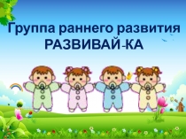 Группа раннего развития
РАЗВИВАЙ-КА