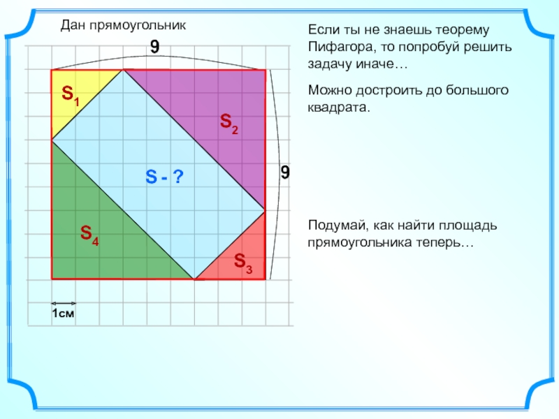 Если ты не знаешь теорему Пифагора, то попробуй решить задачу иначе…Дан прямоугольникS - ?1смМожно достроить до большого