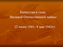 Казахстан в годы Великой Отечественной войны  22 июня 1941- 9 мая 1945гг.