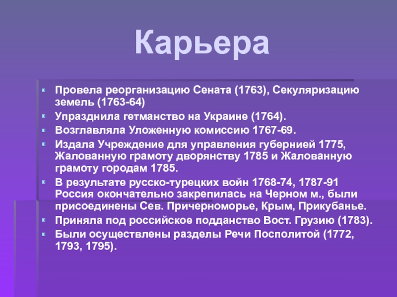 КарьераПровела реорганизацию Сената (1763), Секуляризацию земель (1763-64) Упразднила гетманство на Украине (1764). Возглавляла Уложенную комиссию 1767-69. Издала