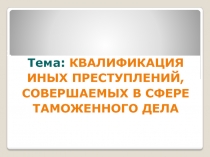 Тема: КВАЛИФИКАЦИЯ ИНЫХ ПРЕСТУПЛЕНИЙ, СОВЕРШАЕМЫХ В СФЕРЕ ТАМОЖЕННОГО ДЕЛА
1