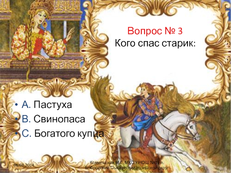 Вопрос № 3 Кого спас старик:А. ПастухаВ. СвинопасаС. Богатого купцаКомельских М.Г. МКОУ НОШ №13 п.Бобровский Сысертский городской