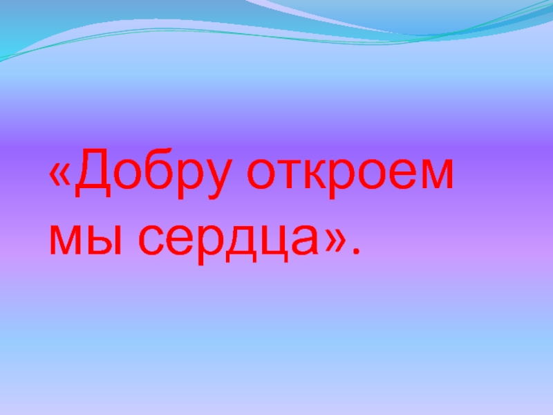 Раскрыть добро. Добру откроем сердце. Добру откроются сердца.