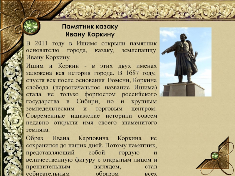 Памятник казаку Ивану КоркинуВ 2011 году в Ишиме открыли памятник основателю города, казаку, землепашцу Ивану Коркину. Ишим