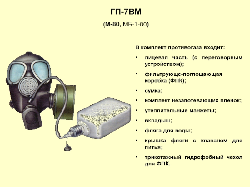ГП-7ВМ(М-80, МБ-1-80)В комплект противогаза входит:лицевая часть (с переговорным устройством);фильтрующе-поглощающая коробка (ФПК);сумка;комплект незапотевающих пленок;утеплительные манжеты;вкладыш;фляга для воды;крышка фляги