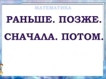 Математика 1 класс «Раньше - Позже - Сначала - Потом»