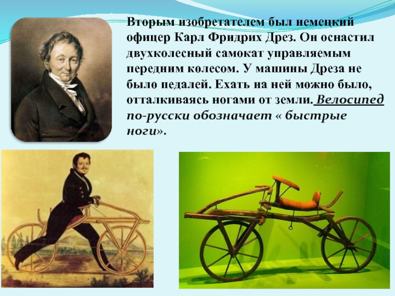 Вторым изобретателем был немецкий офицер Карл Фридрих Дрез. Он оснастил двухколесный самокат управляемым передним колесом. У машины