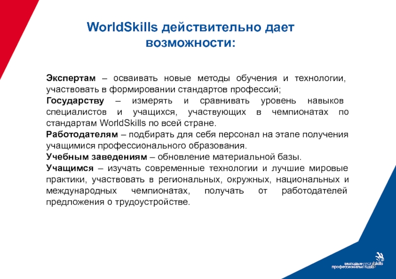 WorldSkills действительно дает возможности:Экспертам – осваивать новые методы обучения и технологии, участвовать в формировании стандартов профессий;Государству –