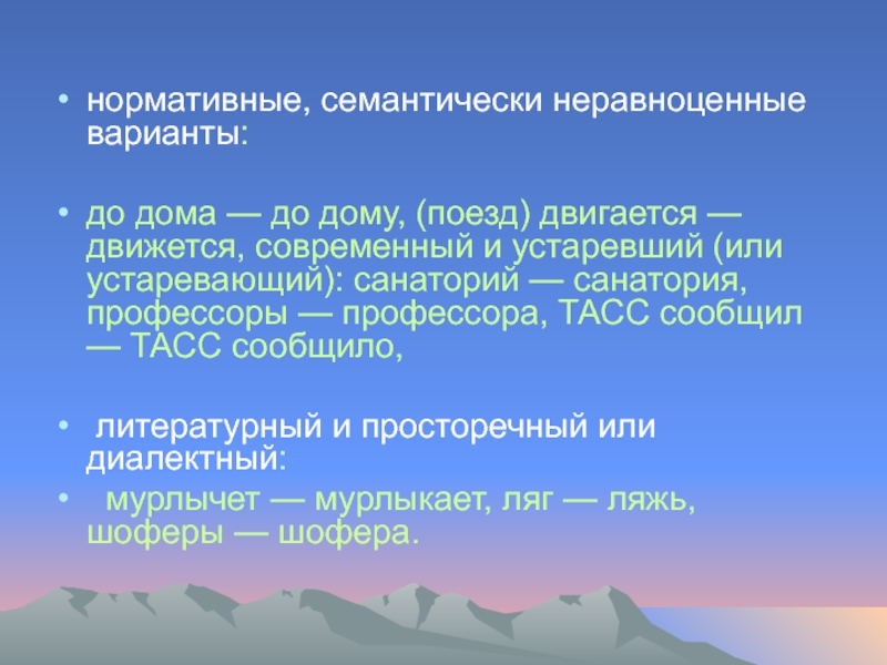 нормативные, семантически неравноценные варианты: до дома — до дому, (поезд) двигается — движется, современный и устаревший (или