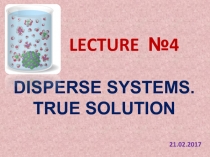 LECTURE №4
DISPERSE SYSTEMS.
TRUE SOLUTION
21.0 2.201 7